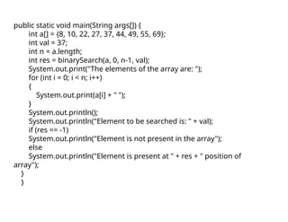 public static void main(String args[]) {
int a[] = {8, 10, 22, 27, 37, 44, 49, 55, 69};
int val = 37;
int n = a.length;
int res = binarySearch(a, 0, n-1, val);
System.out.print("The elements of the array are: ");
for (int i = 0; i < n; i++)
{
System.out.print(a[i] + " ");
}
System.out.println();
System.out.println("Element to be searched is: " + val);
if (res == -1)
System.out.println("Element is not present in the array");
else
System.out.println("Element is present at " + res + " position of
array");
}
}
 