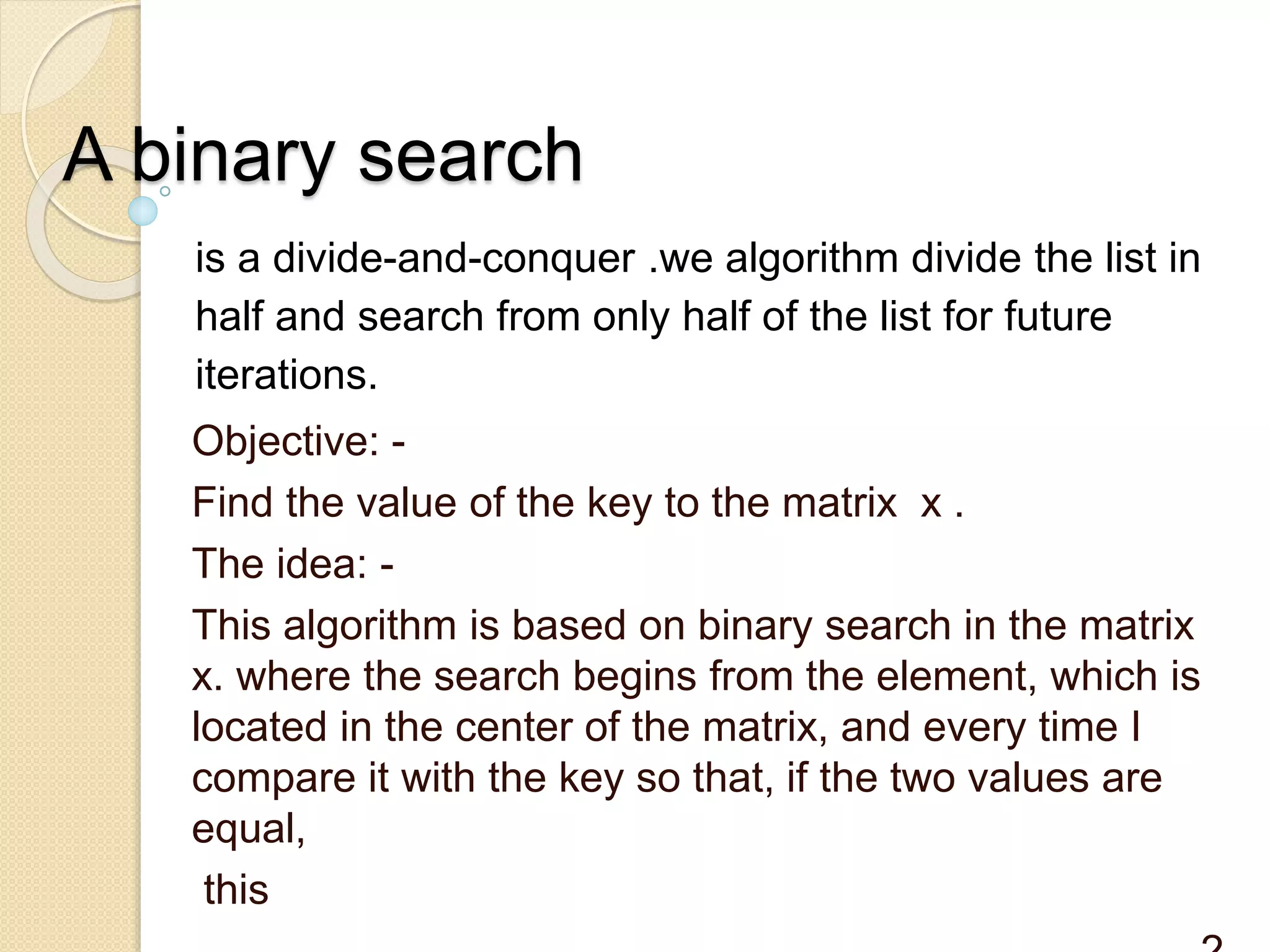 A binary search
is a divide-and-conquer .we algorithm divide the list in
half and search from only half of the list for future
iterations.
Objective: -
Find the value of the key to the matrix x .
The idea: -
This algorithm is based on binary search in the matrix
x. where the search begins from the element, which is
located in the center of the matrix, and every time I
compare it with the key so that, if the two values ​​are
equal,
this
 