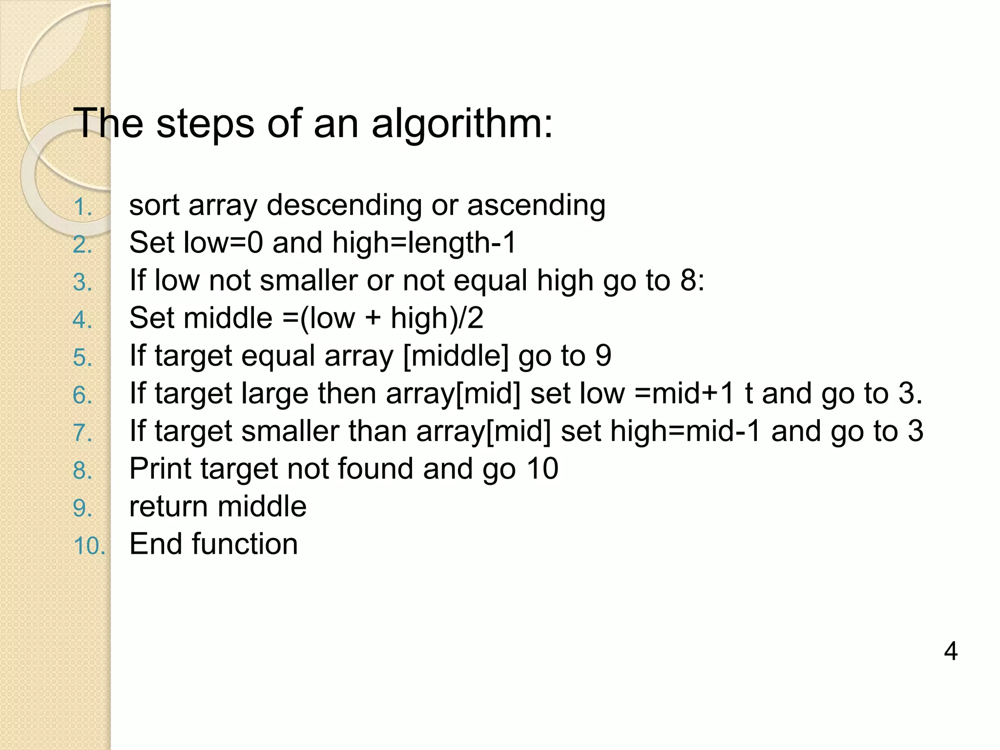 The steps of an algorithm:
1. sort array descending or ascending
2. Set low=0 and high=length-1
3. If low not smaller or not equal high go to 8:
4. Set middle =(low + high)/2
5. If target equal array [middle] go to 9
6. If target large then array[mid] set low =mid+1 t and go to 3.
7. If target smaller than array[mid] set high=mid-1 and go to 3
8. Print target not found and go 10
9. return middle
10. End function
4
 