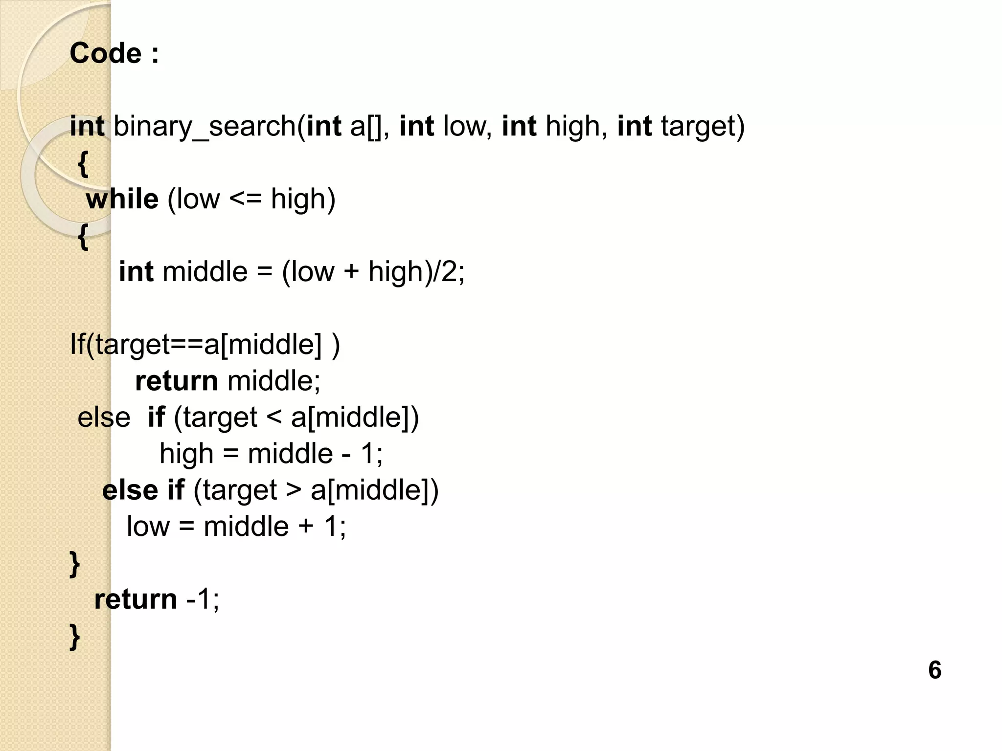 Code :
int binary_search(int a[], int low, int high, int target)
{
while (low <= high)
{
int middle = (low + high)/2;
If(target==a[middle] )
return middle;
else if (target < a[middle])
high = middle - 1;
else if (target > a[middle])
low = middle + 1;
}
return -1;
}
6
 