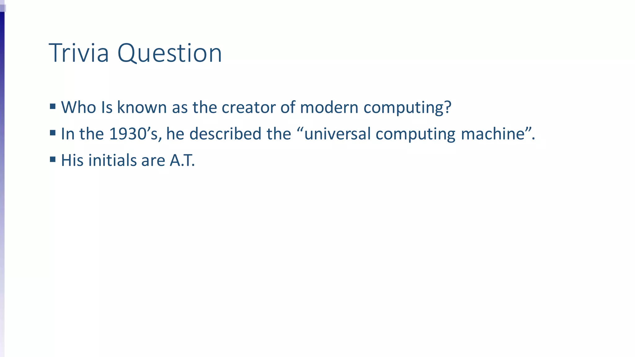 Trivia Question
 Who Is known as the creator of modern computing?
 In the 1930’s, he described the “universal computing machine”.
 His initials are A.T.
 