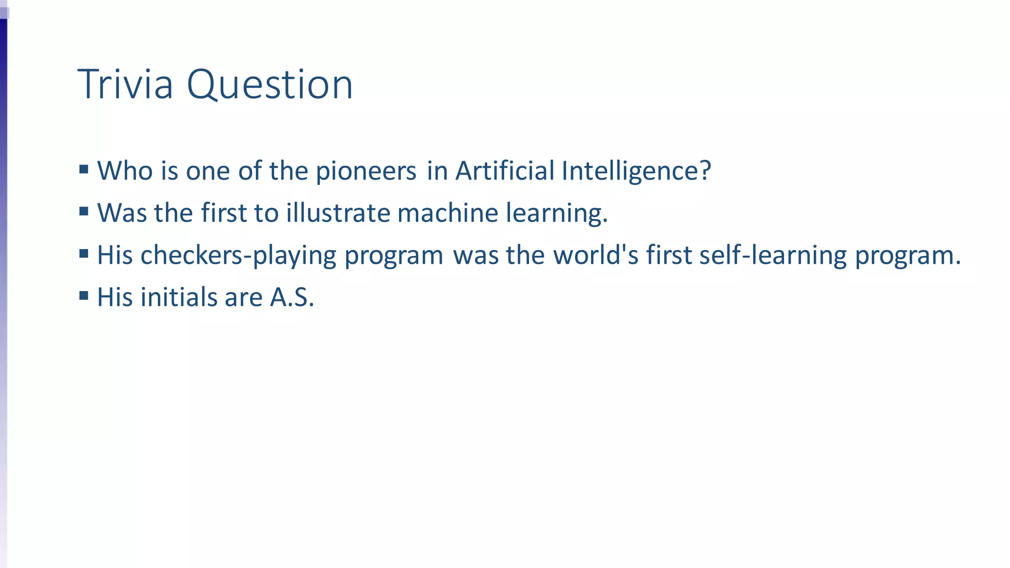 Trivia Question
 Who is one of the pioneers in Artificial Intelligence?
 Was the first to illustrate machine learning.
 His checkers-playing program was the world's first self-learning program.
 His initials are A.S.
 
