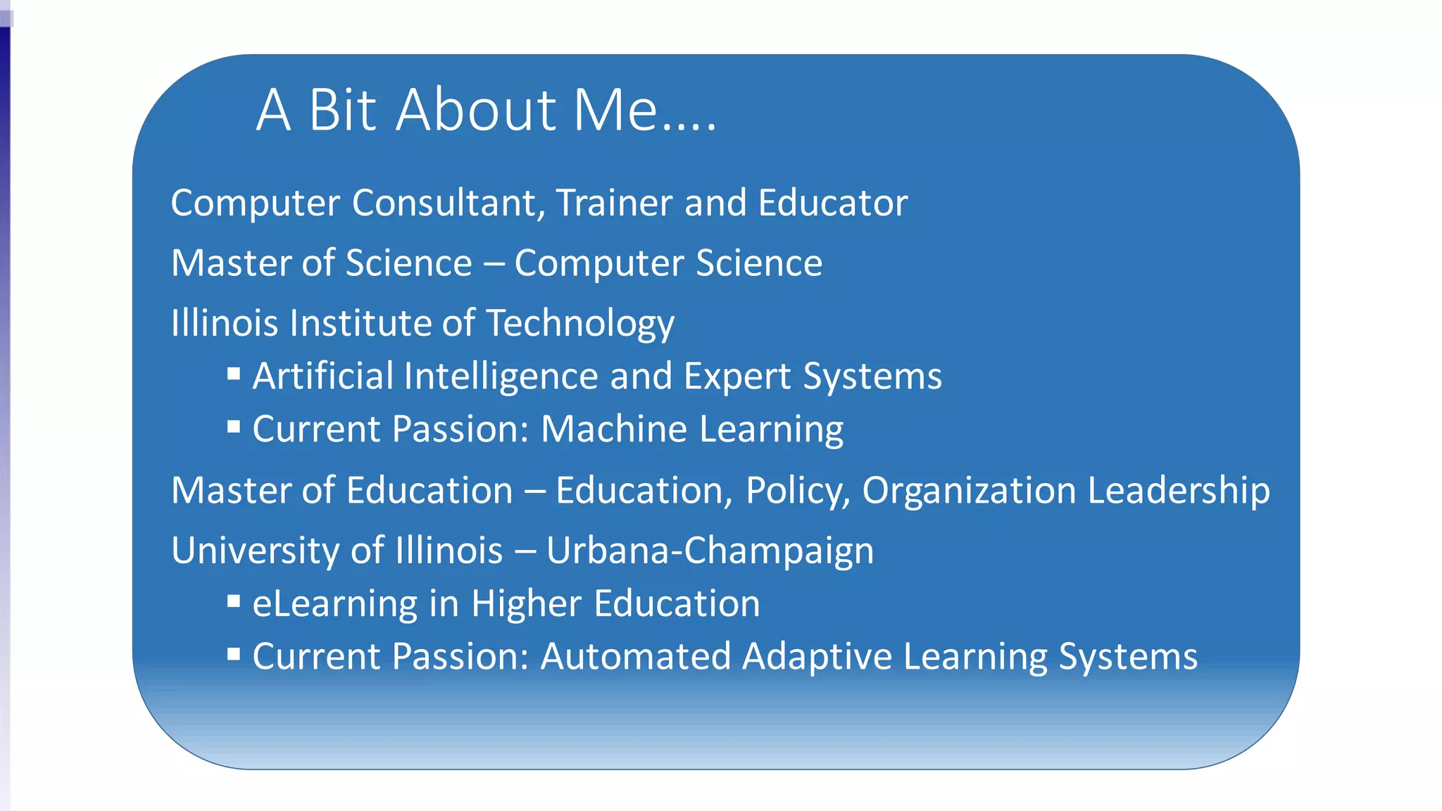 A Bit About Me….
Computer Consultant, Trainer and Educator
Master of Science – Computer Science
Illinois Institute of Technology
 Artificial Intelligence and Expert Systems
 Current Passion: Machine Learning
Master of Education – Education, Policy, Organization Leadership
University of Illinois – Urbana-Champaign
 eLearning in Higher Education
 Current Passion: Automated Adaptive Learning Systems
 