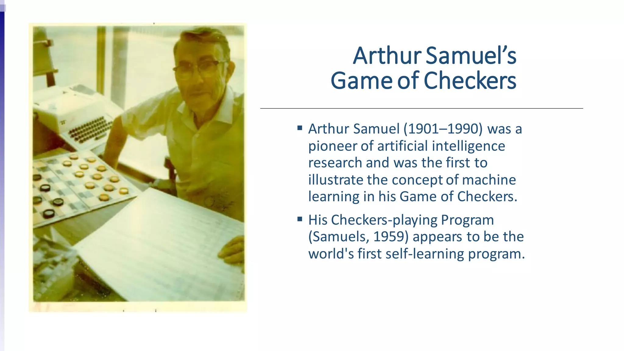 Arthur Samuel’s
Gameof Checkers
 Arthur Samuel (1901–1990) was a
pioneer of artificial intelligence
research and was the first to
illustrate the concept of machine
learning in his Game of Checkers.
 His Checkers-playing Program
(Samuels, 1959) appears to be the
world's first self-learning program.
 