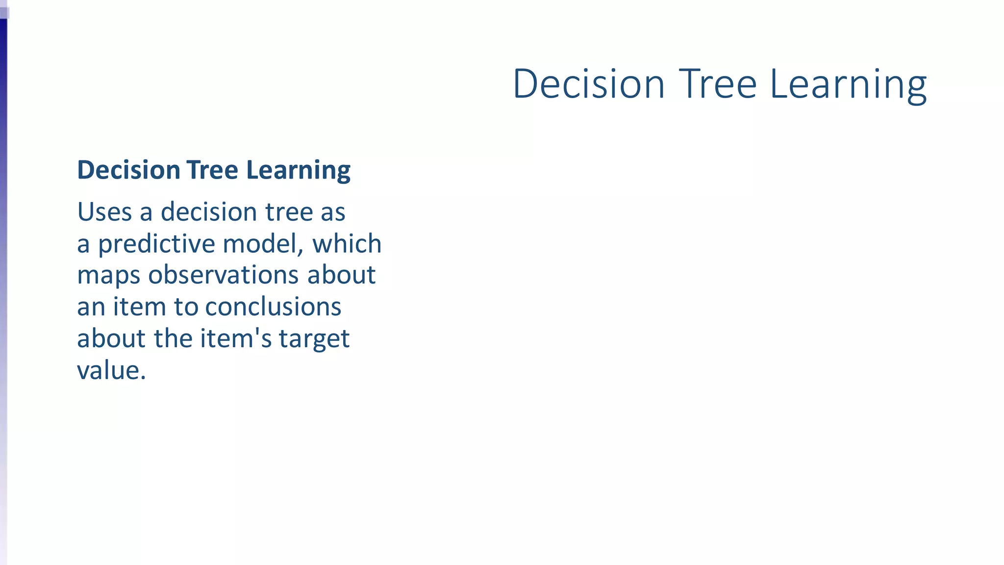 Decision Tree Learning
Decision Tree Learning
Uses a decision tree as
a predictive model, which
maps observations about
an item to conclusions
about the item's target
value.
 