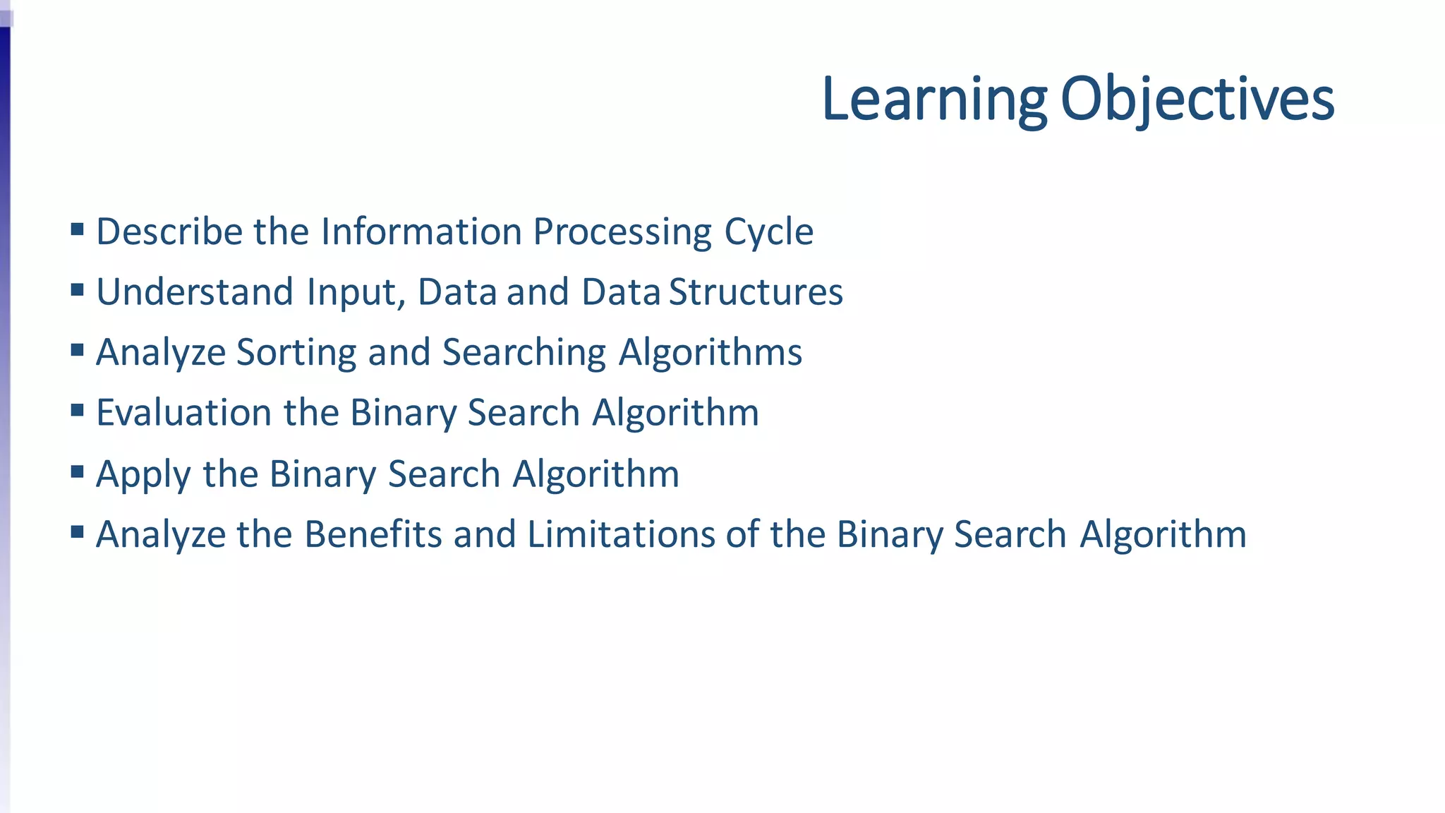 Learning Objectives
 Describe the Information Processing Cycle
 Understand Input, Data and DataStructures
 Analyze Sorting and Searching Algorithms
 Evaluation the Binary Search Algorithm
 Apply the Binary Search Algorithm
 Analyze the Benefits and Limitations of the Binary Search Algorithm
 