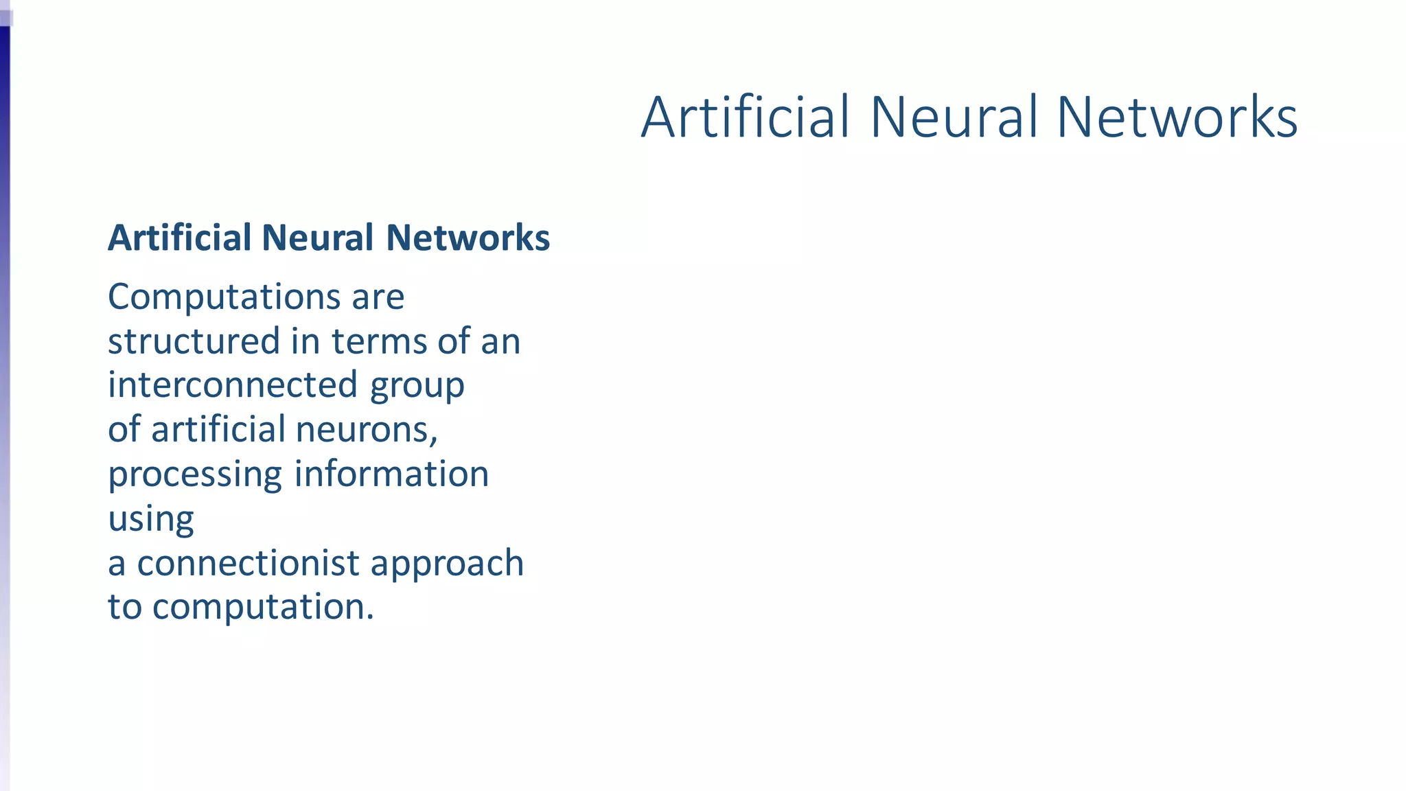 Artificial Neural Networks
Artificial Neural Networks
Computations are
structured in terms of an
interconnected group
of artificial neurons,
processing information
using
a connectionist approach
to computation.
 