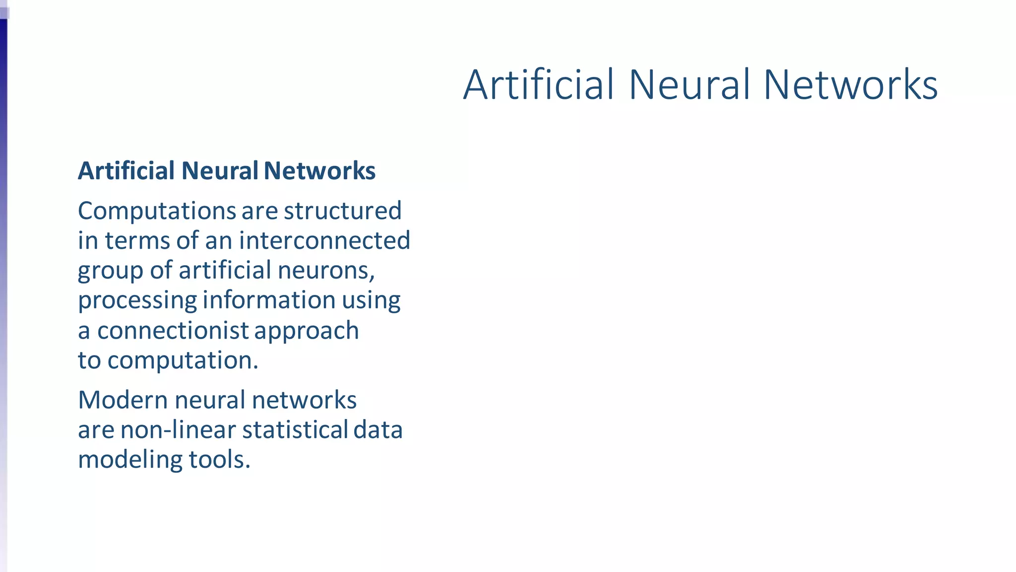 Artificial Neural Networks
Artificial NeuralNetworks
Computations are structured
in terms of an interconnected
group of artificial neurons,
processing information using
a connectionist approach
to computation.
Modern neural networks
are non-linear statisticaldata
modeling tools.
 