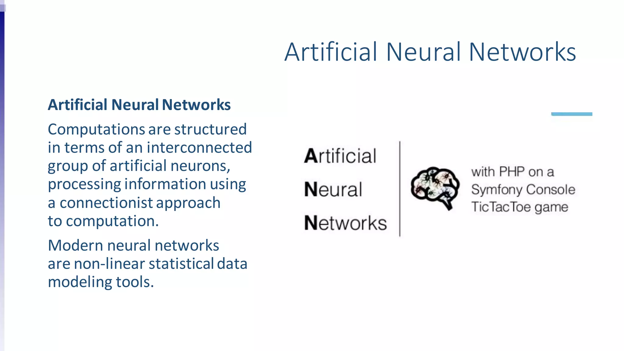Artificial Neural Networks
Artificial NeuralNetworks
Computations are structured
in terms of an interconnected
group of artificial neurons,
processing information using
a connectionist approach
to computation.
Modern neural networks
are non-linear statisticaldata
modeling tools.
 