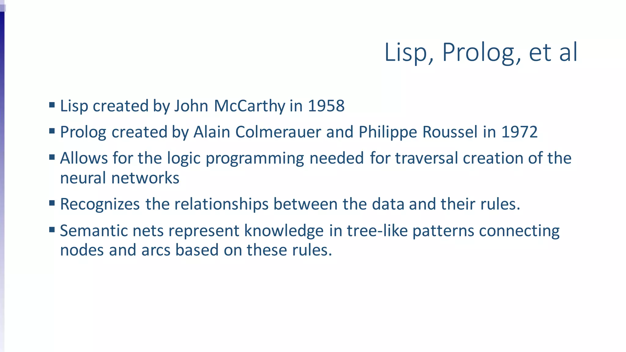 Lisp, Prolog, et al
 Lisp created by John McCarthy in 1958
 Prolog created by Alain Colmerauer and Philippe Roussel in 1972
 Allows for the logic programming needed for traversal creation of the
neural networks
 Recognizes the relationships between the data and their rules.
 Semantic nets represent knowledge in tree-like patterns connecting
nodes and arcs based on these rules.
 