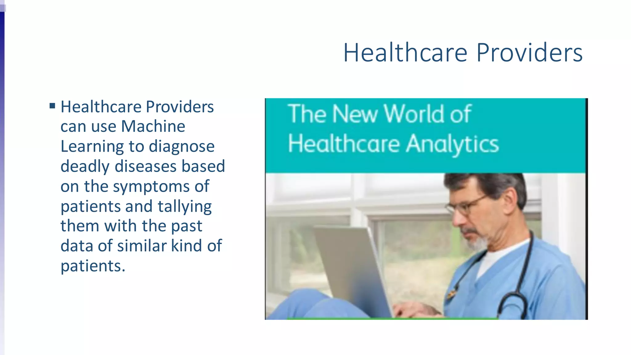 Healthcare Providers
 Healthcare Providers
can use Machine
Learning to diagnose
deadly diseases based
on the symptoms of
patients and tallying
them with the past
data of similar kind of
patients.
 