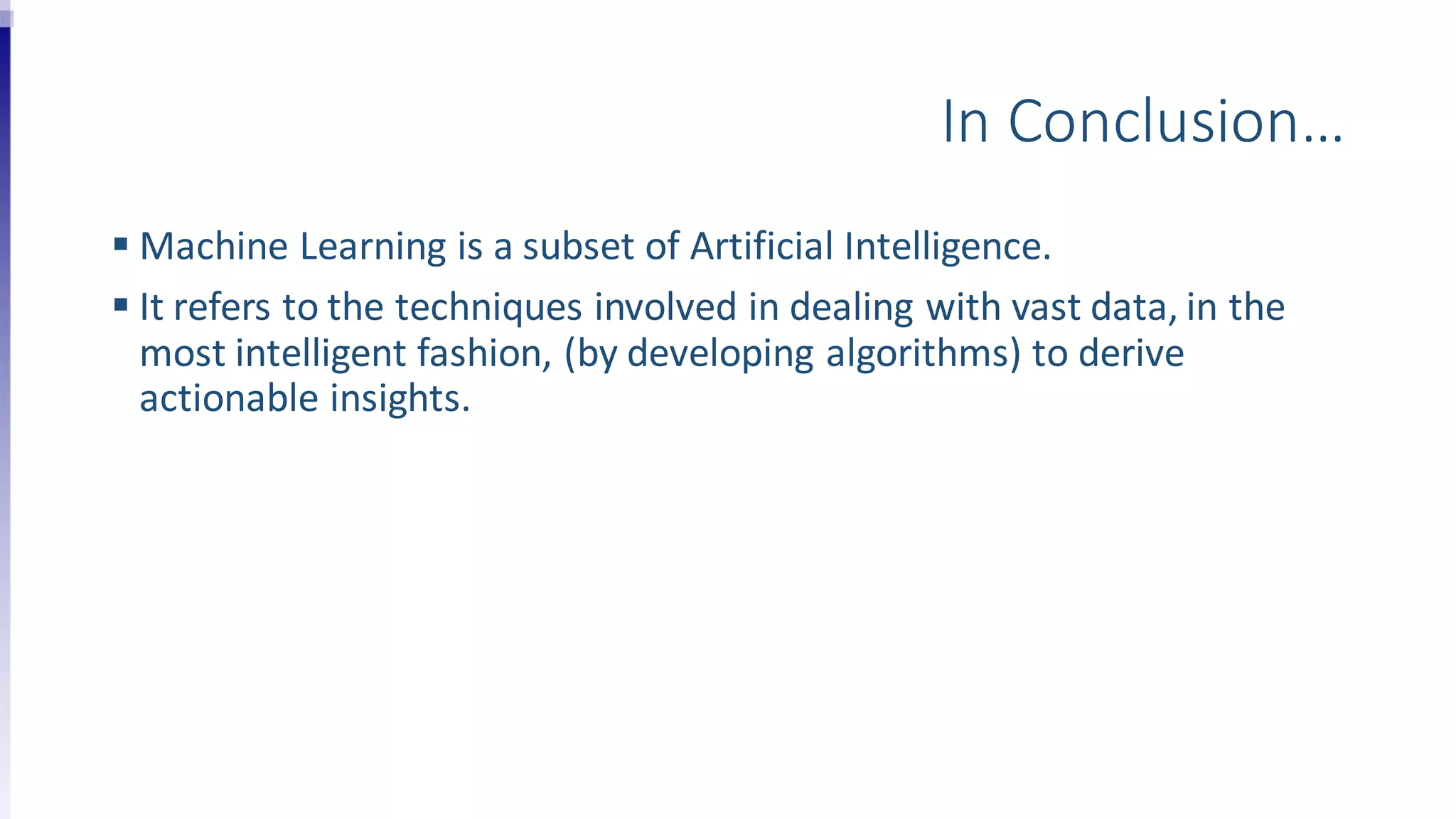 In Conclusion…
 Machine Learning is a subset of Artificial Intelligence.
 It refers to the techniques involved in dealing with vast data, in the
most intelligent fashion, (by developing algorithms) to derive
actionable insights.
 