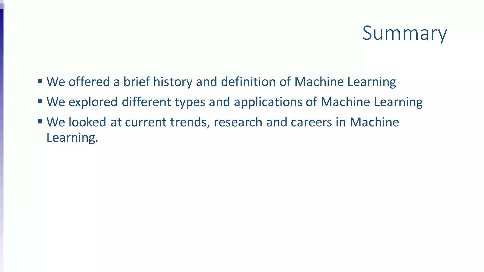 Summary
 We offered a brief history and definition of Machine Learning
 We explored different types and applications of Machine Learning
 We looked at current trends, research and careers in Machine
Learning.
 