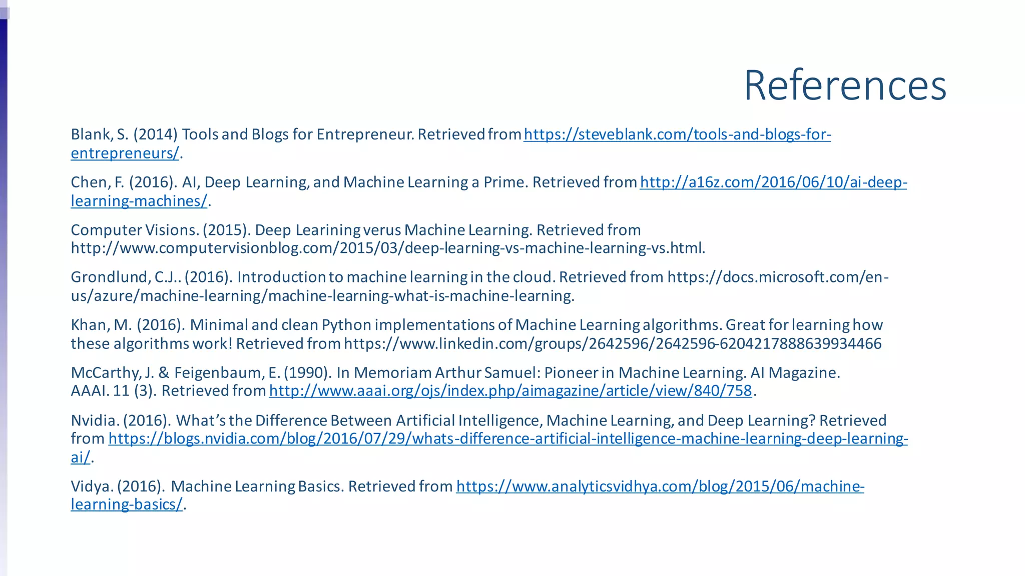 References
Blank, S. (2014) Tools and Blogs for Entrepreneur.Retrievedfromhttps://steveblank.com/tools-and-blogs-for-
entrepreneurs/.
Chen, F. (2016). AI, Deep Learning, and Machine Learning a Prime. Retrieved fromhttp://a16z.com/2016/06/10/ai-deep-
learning-machines/.
Computer Visions.(2015). Deep Leariningverus Machine Learning. Retrieved from
http://www.computervisionblog.com/2015/03/deep-learning-vs-machine-learning-vs.html.
Grondlund,C.J..(2016). Introductionto machine learningin the cloud.Retrieved from https://docs.microsoft.com/en-
us/azure/machine-learning/machine-learning-what-is-machine-learning.
Khan, M. (2016). Minimal and clean Python implementations ofMachine Learningalgorithms.Great for learninghow
these algorithms work! Retrieved from https://www.linkedin.com/groups/2642596/2642596-6204217888639934466
McCarthy, J. & Feigenbaum,E.(1990). In Memoriam ArthurSamuel: Pioneer in Machine Learning. AI Magazine.
AAAI.11 (3). Retrieved fromhttp://www.aaai.org/ojs/index.php/aimagazine/article/view/840/758.
Nvidia.(2016). What’s the Difference Between Artificial Intelligence, Machine Learning,and Deep Learning? Retrieved
from https://blogs.nvidia.com/blog/2016/07/29/whats-difference-artificial-intelligence-machine-learning-deep-learning-
ai/.
Vidya.(2016). Machine LearningBasics. Retrieved from https://www.analyticsvidhya.com/blog/2015/06/machine-
learning-basics/.
 
