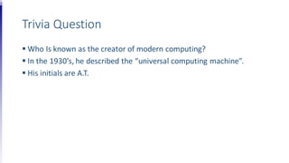 Trivia Question
 Who Is known as the creator of modern computing?
 In the 1930’s, he described the “universal computing machine”.
 His initials are A.T.
 