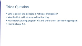 Trivia Question
 Who is one of the pioneers in Artificial Intelligence?
 Was the first to illustrate machine learning.
 His checkers-playing program was the world's first self-learning program.
 His initials are A.S.
 