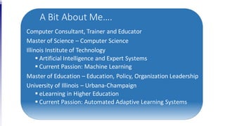 A Bit About Me….
Computer Consultant, Trainer and Educator
Master of Science – Computer Science
Illinois Institute of Technology
 Artificial Intelligence and Expert Systems
 Current Passion: Machine Learning
Master of Education – Education, Policy, Organization Leadership
University of Illinois – Urbana-Champaign
 eLearning in Higher Education
 Current Passion: Automated Adaptive Learning Systems
 