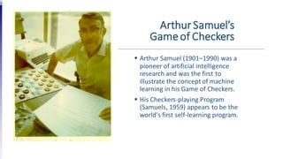 Arthur Samuel’s
Gameof Checkers
 Arthur Samuel (1901–1990) was a
pioneer of artificial intelligence
research and was the first to
illustrate the concept of machine
learning in his Game of Checkers.
 His Checkers-playing Program
(Samuels, 1959) appears to be the
world's first self-learning program.
 