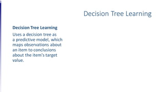 Decision Tree Learning
Decision Tree Learning
Uses a decision tree as
a predictive model, which
maps observations about
an item to conclusions
about the item's target
value.
 