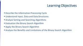 Learning Objectives
 Describe the Information Processing Cycle
 Understand Input, Data and DataStructures
 Analyze Sorting and Searching Algorithms
 Evaluation the Binary Search Algorithm
 Apply the Binary Search Algorithm
 Analyze the Benefits and Limitations of the Binary Search Algorithm
 