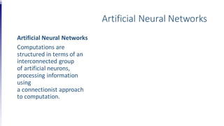 Artificial Neural Networks
Artificial Neural Networks
Computations are
structured in terms of an
interconnected group
of artificial neurons,
processing information
using
a connectionist approach
to computation.
 