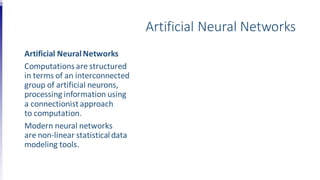 Artificial Neural Networks
Artificial NeuralNetworks
Computations are structured
in terms of an interconnected
group of artificial neurons,
processing information using
a connectionist approach
to computation.
Modern neural networks
are non-linear statisticaldata
modeling tools.
 