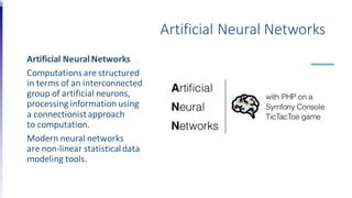 Artificial Neural Networks
Artificial NeuralNetworks
Computations are structured
in terms of an interconnected
group of artificial neurons,
processing information using
a connectionist approach
to computation.
Modern neural networks
are non-linear statisticaldata
modeling tools.
 