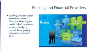 Banking and Financial Providers
 Banking and Financial
Providers can use
Machine Learning to
predict the customers
who are likely to
default from paying
loans or credit card
bills.
 