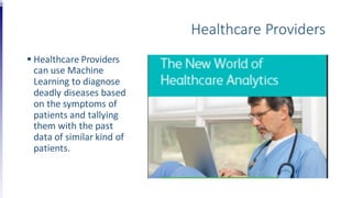 Healthcare Providers
 Healthcare Providers
can use Machine
Learning to diagnose
deadly diseases based
on the symptoms of
patients and tallying
them with the past
data of similar kind of
patients.
 