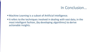 In Conclusion…
 Machine Learning is a subset of Artificial Intelligence.
 It refers to the techniques involved in dealing with vast data, in the
most intelligent fashion, (by developing algorithms) to derive
actionable insights.
 