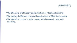Summary
 We offered a brief history and definition of Machine Learning
 We explored different types and applications of Machine Learning
 We looked at current trends, research and careers in Machine
Learning.
 