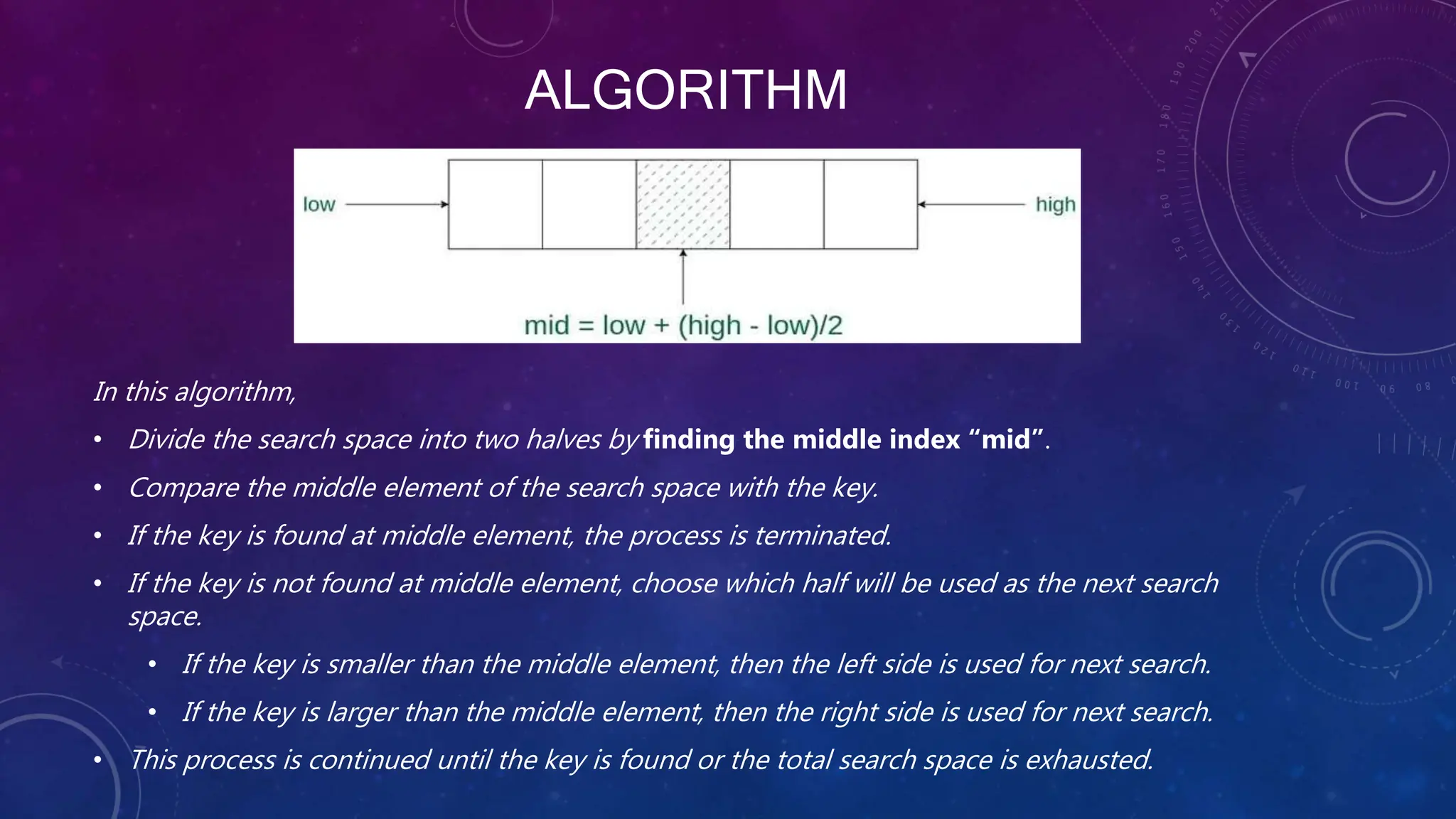 ALGORITHM
In this algorithm,
• Divide the search space into two halves by finding the middle index “mid”.
• Compare the middle element of the search space with the key.
• If the key is found at middle element, the process is terminated.
• If the key is not found at middle element, choose which half will be used as the next search
space.
• If the key is smaller than the middle element, then the left side is used for next search.
• If the key is larger than the middle element, then the right side is used for next search.
• This process is continued until the key is found or the total search space is exhausted.
 