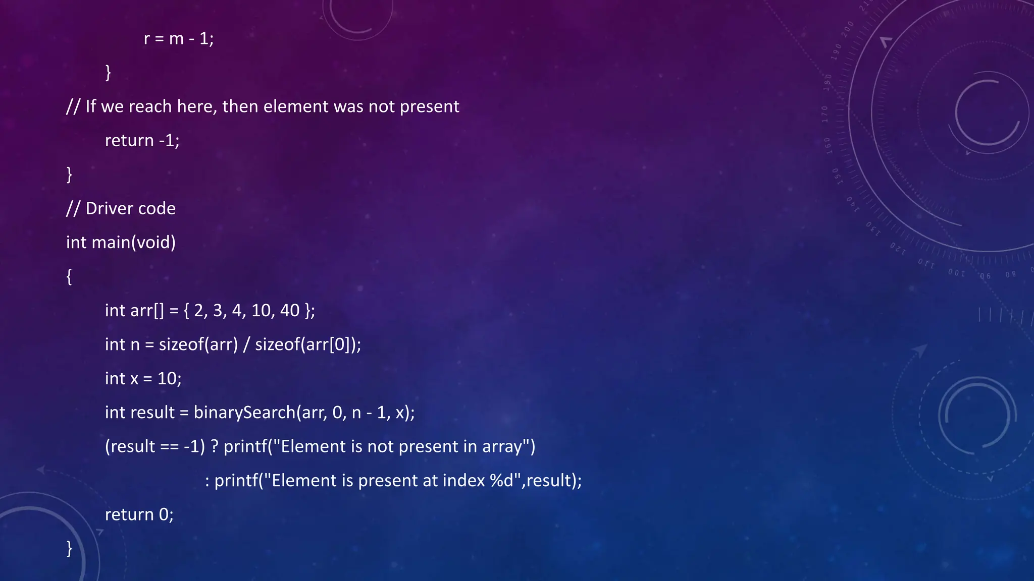 r = m - 1;
}
// If we reach here, then element was not present
return -1;
}
// Driver code
int main(void)
{
int arr[] = { 2, 3, 4, 10, 40 };
int n = sizeof(arr) / sizeof(arr[0]);
int x = 10;
int result = binarySearch(arr, 0, n - 1, x);
(result == -1) ? printf("Element is not present in array")
: printf("Element is present at index %d",result);
return 0;
}
 