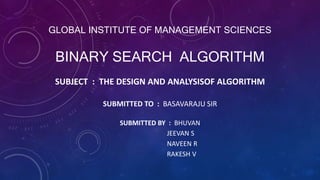 BINARY SEARCH ALGORITHM
SUBMITTED TO : BASAVARAJU SIR
SUBMITTED BY : BHUVAN
JEEVAN S
NAVEEN R
RAKESH V
GLOBAL INSTITUTE OF MANAGEMENT SCIENCES
SUBJECT : THE DESIGN AND ANALYSISOF ALGORITHM
 