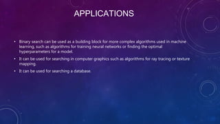 APPLICATIONS
• Binary search can be used as a building block for more complex algorithms used in machine
learning, such as algorithms for training neural networks or finding the optimal
hyperparameters for a model.
• It can be used for searching in computer graphics such as algorithms for ray tracing or texture
mapping.
• It can be used for searching a database.
 