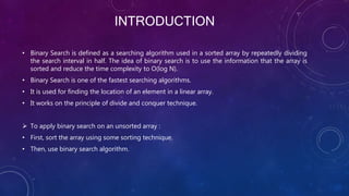 INTRODUCTION
• Binary Search is defined as a searching algorithm used in a sorted array by repeatedly dividing
the search interval in half. The idea of binary search is to use the information that the array is
sorted and reduce the time complexity to O(log N).
• Binary Search is one of the fastest searching algorithms.
• It is used for finding the location of an element in a linear array.
• It works on the principle of divide and conquer technique.
 To apply binary search on an unsorted array :
• First, sort the array using some sorting technique.
• Then, use binary search algorithm.
 