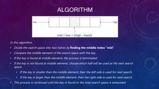 ALGORITHM
In this algorithm,
• Divide the search space into two halves by finding the middle index “mid”.
• Compare the middle element of the search space with the key.
• If the key is found at middle element, the process is terminated.
• If the key is not found at middle element, choose which half will be used as the next search
space.
• If the key is smaller than the middle element, then the left side is used for next search.
• If the key is larger than the middle element, then the right side is used for next search.
• This process is continued until the key is found or the total search space is exhausted.
 