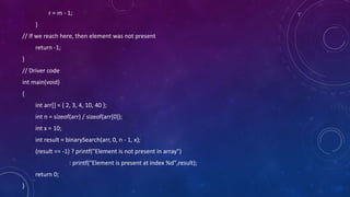 r = m - 1;
}
// If we reach here, then element was not present
return -1;
}
// Driver code
int main(void)
{
int arr[] = { 2, 3, 4, 10, 40 };
int n = sizeof(arr) / sizeof(arr[0]);
int x = 10;
int result = binarySearch(arr, 0, n - 1, x);
(result == -1) ? printf("Element is not present in array")
: printf("Element is present at index %d",result);
return 0;
}
 
