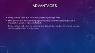 ADVANTAGES
• Binary search is faster than linear search, especially for large arrays.
• More efficient than other searching algorithms with a similar time complexity, such as
interpolation search or exponential search.
• Binary search is well-suited for searching large datasets that are stored in external memory,
such as on a hard drive or in the cloud.
 