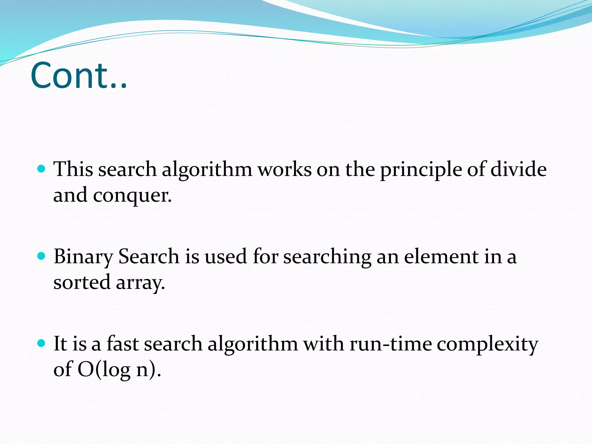 Cont..
 This search algorithm works on the principle of divide
and conquer.
 Binary Search is used for searching an element in a
sorted array.
 It is a fast search algorithm with run-time complexity
of O(log n).
 