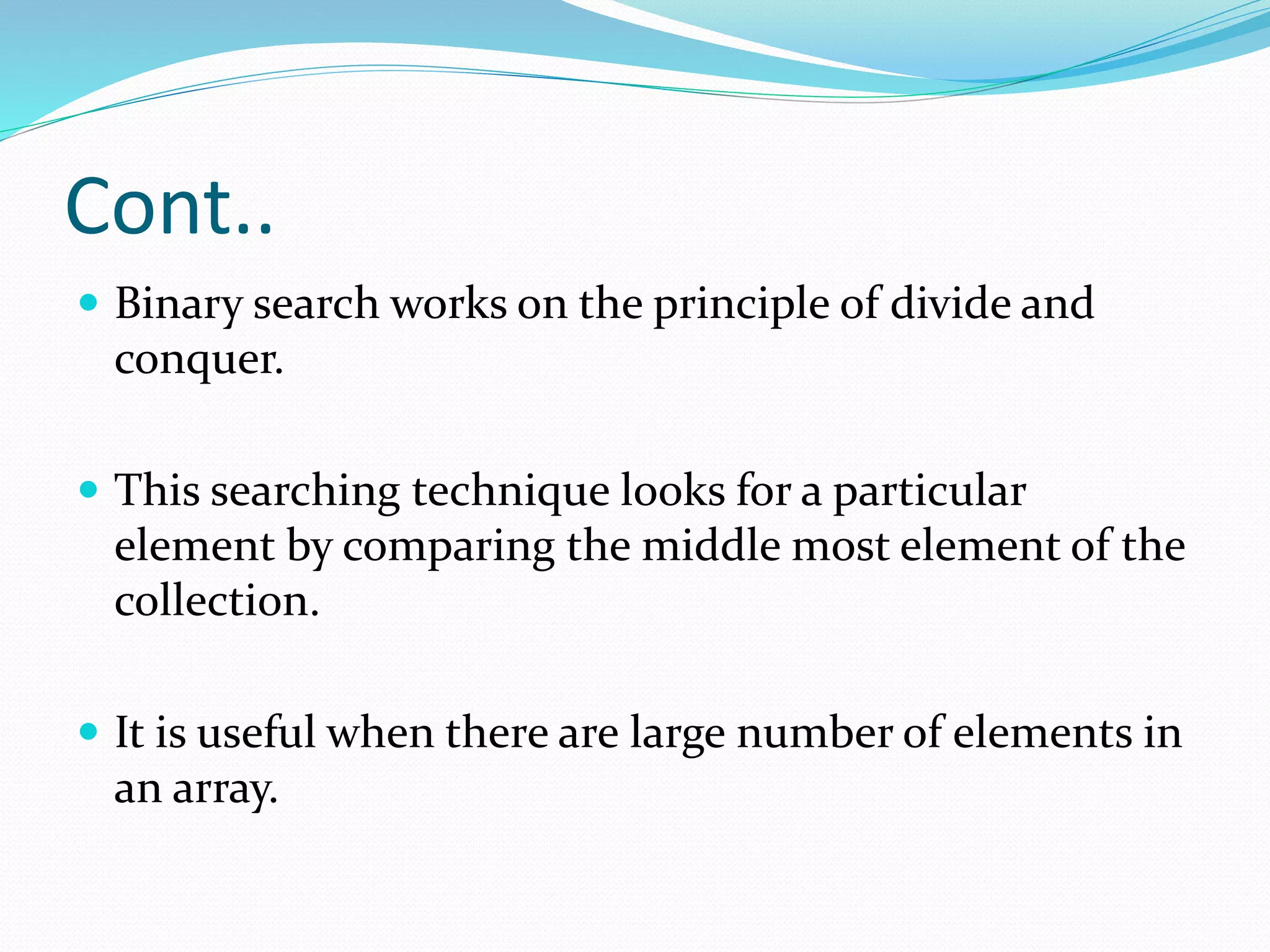 Cont..
 Binary search works on the principle of divide and
conquer.
 This searching technique looks for a particular
element by comparing the middle most element of the
collection.
 It is useful when there are large number of elements in
an array.
 