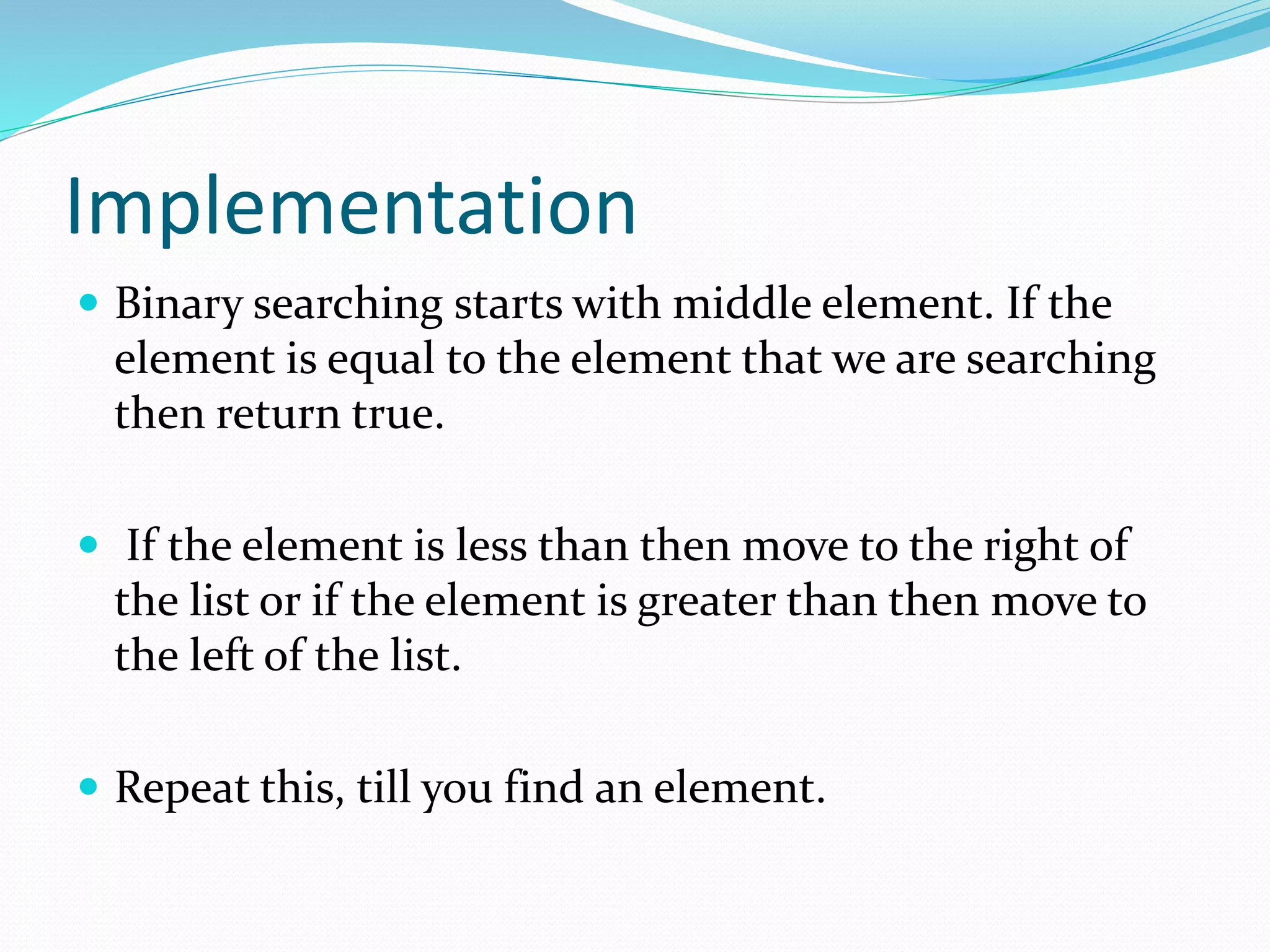 Implementation
 Binary searching starts with middle element. If the
element is equal to the element that we are searching
then return true.
 If the element is less than then move to the right of
the list or if the element is greater than then move to
the left of the list.
 Repeat this, till you find an element.
 