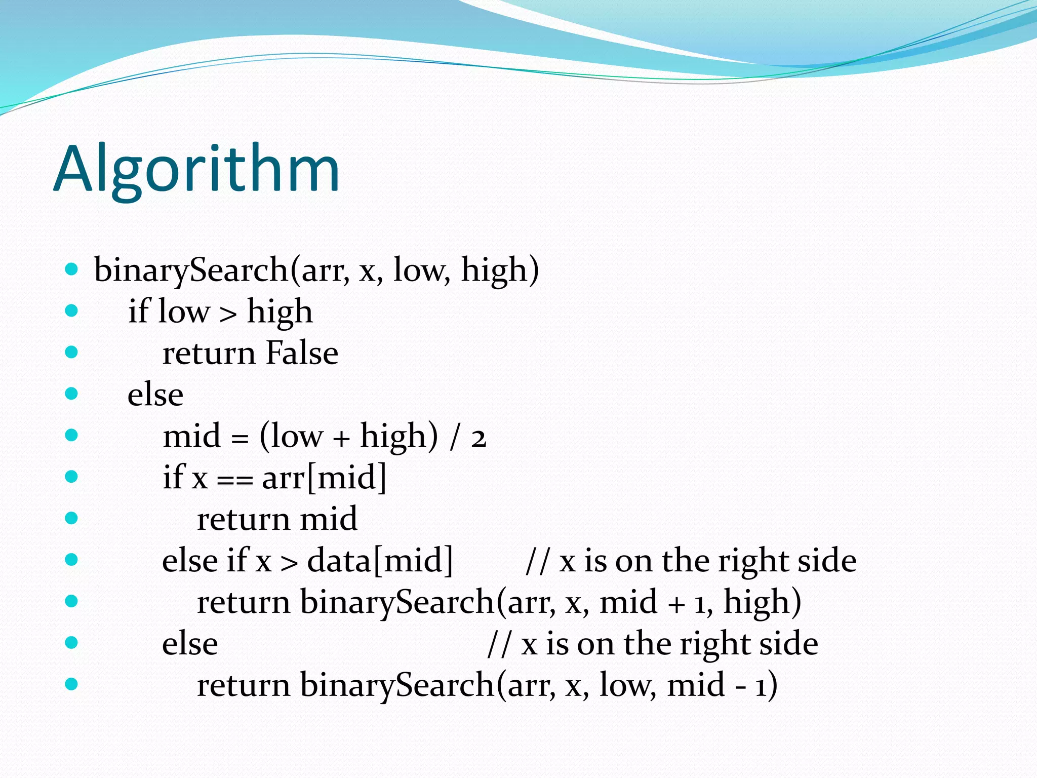 Algorithm
 binarySearch(arr, x, low, high)
 if low > high
 return False
 else
 mid = (low + high) / 2
 if x == arr[mid]
 return mid
 else if x > data[mid] // x is on the right side
 return binarySearch(arr, x, mid + 1, high)
 else // x is on the right side
 return binarySearch(arr, x, low, mid - 1)
 