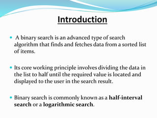 Introduction
 A binary search is an advanced type of search
algorithm that finds and fetches data from a sorted list
of items.
 Its core working principle involves dividing the data in
the list to half until the required value is located and
displayed to the user in the search result.
 Binary search is commonly known as a half-interval
search or a logarithmic search.
 