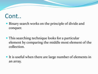 Cont..
 Binary search works on the principle of divide and
conquer.
 This searching technique looks for a particular
element by comparing the middle most element of the
collection.
 It is useful when there are large number of elements in
an array.
 