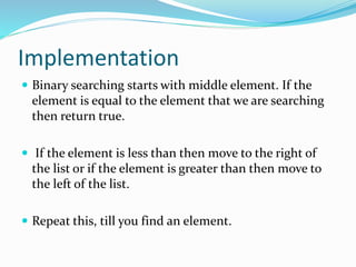 Implementation
 Binary searching starts with middle element. If the
element is equal to the element that we are searching
then return true.
 If the element is less than then move to the right of
the list or if the element is greater than then move to
the left of the list.
 Repeat this, till you find an element.
 