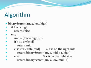 Algorithm
 binarySearch(arr, x, low, high)
 if low > high
 return False
 else
 mid = (low + high) / 2
 if x == arr[mid]
 return mid
 else if x > data[mid] // x is on the right side
 return binarySearch(arr, x, mid + 1, high)
 else // x is on the right side
 return binarySearch(arr, x, low, mid - 1)
 