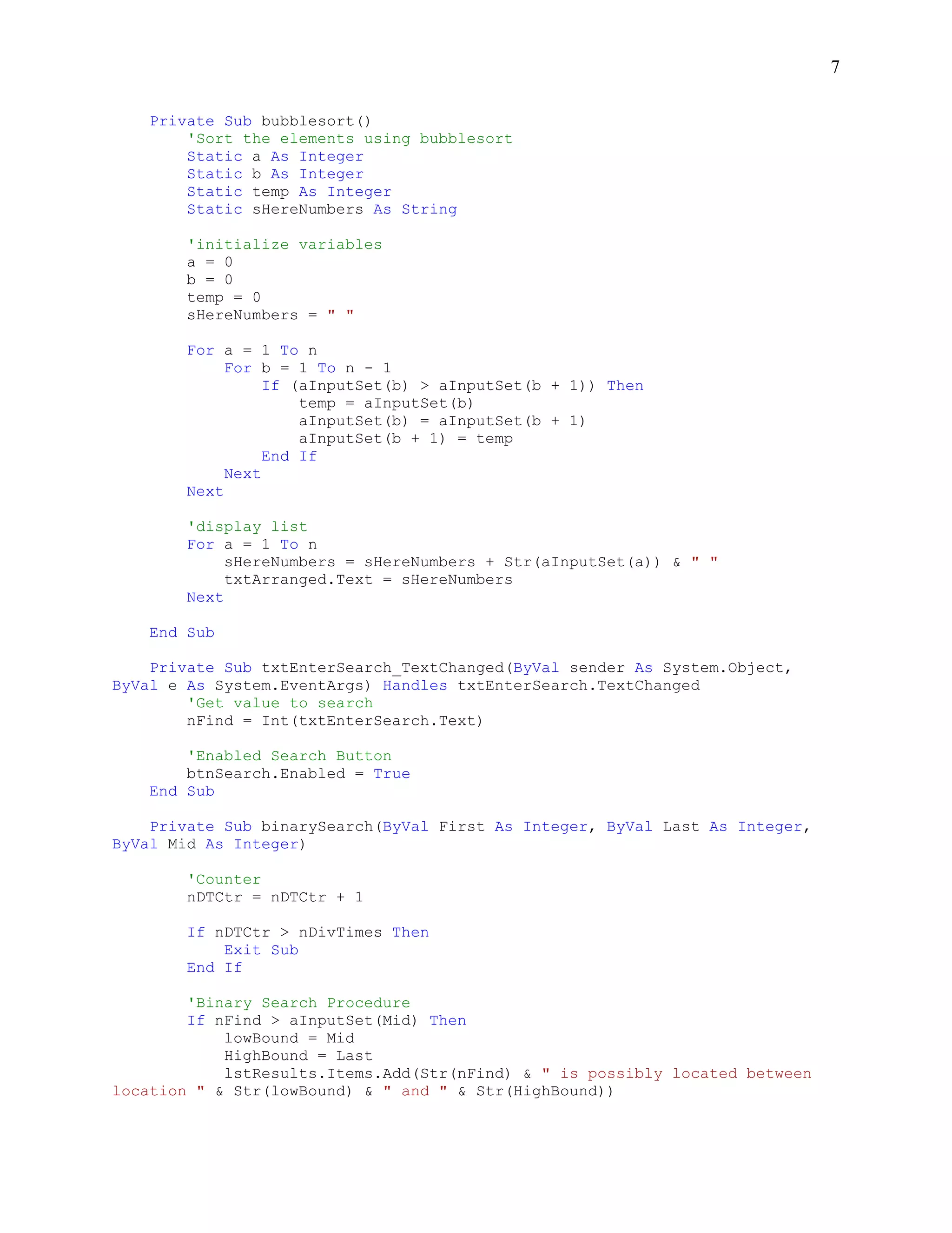 7

    Private Sub bubblesort()
        'Sort the elements using bubblesort
        Static a As Integer
        Static b As Integer
        Static temp As Integer
        Static sHereNumbers As String

        'initialize variables
        a = 0
        b = 0
        temp = 0
        sHereNumbers = " "

        For a = 1 To n
             For b = 1 To n - 1
                  If (aInputSet(b) > aInputSet(b + 1)) Then
                      temp = aInputSet(b)
                      aInputSet(b) = aInputSet(b + 1)
                      aInputSet(b + 1) = temp
                  End If
             Next
        Next

        'display list
        For a = 1 To n
             sHereNumbers = sHereNumbers + Str(aInputSet(a)) & " "
             txtArranged.Text = sHereNumbers
        Next

    End Sub

    Private Sub txtEnterSearch_TextChanged(ByVal sender As System.Object,
ByVal e As System.EventArgs) Handles txtEnterSearch.TextChanged
        'Get value to search
        nFind = Int(txtEnterSearch.Text)

        'Enabled Search Button
        btnSearch.Enabled = True
    End Sub

    Private Sub binarySearch(ByVal First As Integer, ByVal Last As Integer,
ByVal Mid As Integer)

        'Counter
        nDTCtr = nDTCtr + 1

        If nDTCtr > nDivTimes Then
            Exit Sub
        End If

        'Binary Search Procedure
        If nFind > aInputSet(Mid) Then
            lowBound = Mid
            HighBound = Last
            lstResults.Items.Add(Str(nFind) & " is possibly located between
location " & Str(lowBound) & " and " & Str(HighBound))
 