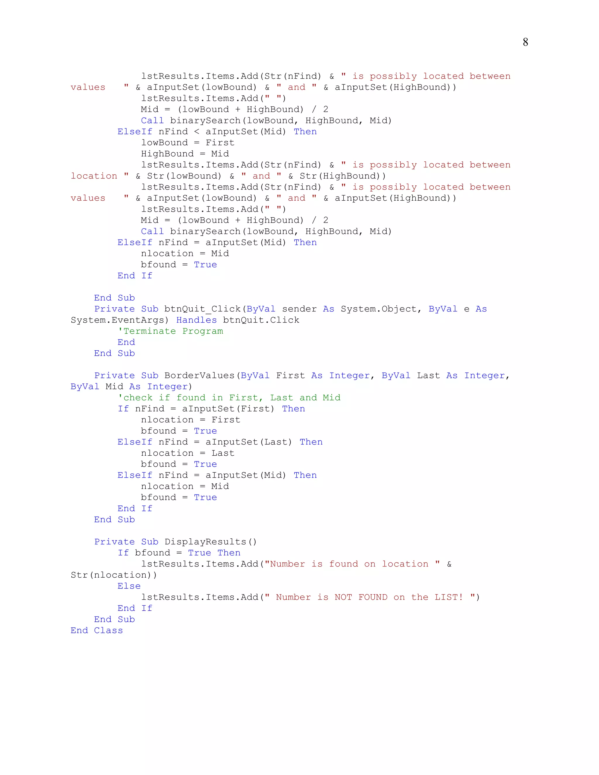 8

            lstResults.Items.Add(Str(nFind) & " is possibly located between
values   " & aInputSet(lowBound) & " and " & aInputSet(HighBound))
            lstResults.Items.Add(" ")
            Mid = (lowBound + HighBound) / 2
            Call binarySearch(lowBound, HighBound, Mid)
        ElseIf nFind < aInputSet(Mid) Then
            lowBound = First
            HighBound = Mid
            lstResults.Items.Add(Str(nFind) & " is possibly located between
location " & Str(lowBound) & " and " & Str(HighBound))
            lstResults.Items.Add(Str(nFind) & " is possibly located between
values   " & aInputSet(lowBound) & " and " & aInputSet(HighBound))
            lstResults.Items.Add(" ")
            Mid = (lowBound + HighBound) / 2
            Call binarySearch(lowBound, HighBound, Mid)
        ElseIf nFind = aInputSet(Mid) Then
            nlocation = Mid
            bfound = True
        End If

    End Sub
    Private Sub btnQuit_Click(ByVal sender As System.Object, ByVal e As
System.EventArgs) Handles btnQuit.Click
        'Terminate Program
        End
    End Sub

    Private Sub BorderValues(ByVal First As Integer, ByVal Last As Integer,
ByVal Mid As Integer)
        'check if found in First, Last and Mid
        If nFind = aInputSet(First) Then
            nlocation = First
            bfound = True
        ElseIf nFind = aInputSet(Last) Then
            nlocation = Last
            bfound = True
        ElseIf nFind = aInputSet(Mid) Then
            nlocation = Mid
            bfound = True
        End If
    End Sub

    Private Sub DisplayResults()
        If bfound = True Then
             lstResults.Items.Add("Number is found on location " &
Str(nlocation))
        Else
             lstResults.Items.Add(" Number is NOT FOUND on the LIST! ")
        End If
    End Sub
End Class
 