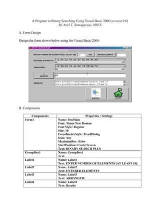 A Program in Binary Searching Using Visual Basic 2008 (version 9.0)
                           By Ariel T. Sumagaysay, MSCS

A. Form Design

Design the form shown below using the Visual Basic 2008:




B. Components

        Components                             Properties / Settings
    Form1                  Name: frmMain
                           Font: Times New Roman
                           Font Style: Regular
                           Size: 10
                           FormBorderStyle: FixedDialog
                           Icon: Any
                           MaximizeBox: False
                           StartPosition: CenterScreen
                           Text: BINARY SEARCH PLUS
    GroupBox1              Name: GroupBox1
                           Text:
    Label1                 Name: Label1
                           Text: ENTER NUMBER OF ELEMENTS [AT LEAST 10]:
    Label2                 Name: Label2
                           Text: ENTERED ELEMENTS
    Label3                 Name: Label3
                           Text: ARRANGED:
    Label4                 Name: Label4
                           Text: Results
 